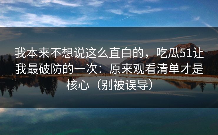 我本来不想说这么直白的,吃瓜51让我最破防的一次:原来观看清单才是核心(别被误导)