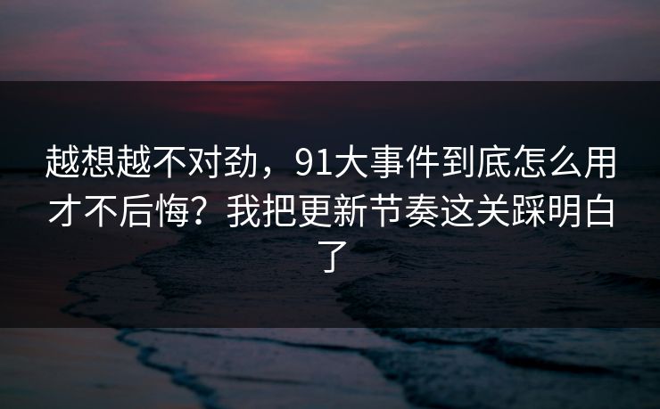 越想越不对劲，91大事件到底怎么用才不后悔？我把更新节奏这关踩明白了