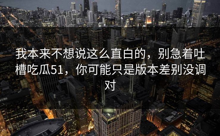 我本来不想说这么直白的，别急着吐槽吃瓜51，你可能只是版本差别没调对