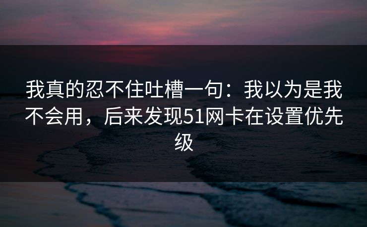 我真的忍不住吐槽一句：我以为是我不会用，后来发现51网卡在设置优先级