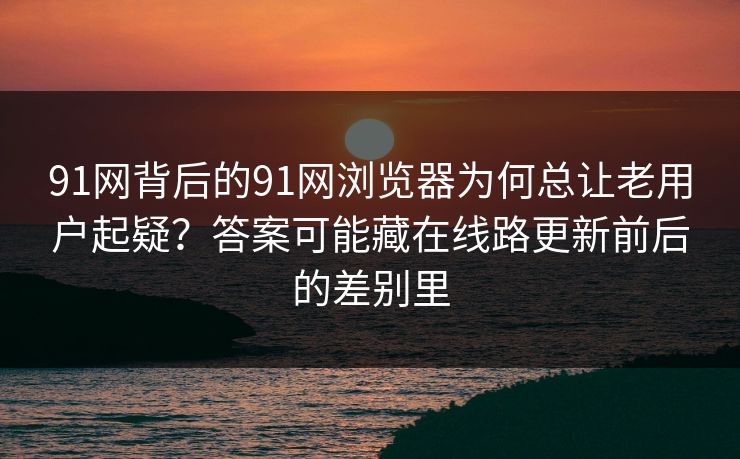 91网背后的91网浏览器为何总让老用户起疑？答案可能藏在线路更新前后的差别里